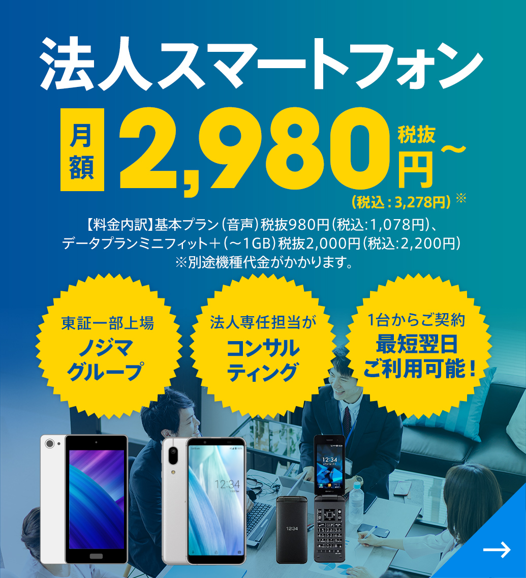 法人スマートフォン 月額2,980円（税抜）〜（税込：3,278円）※ 【料金内訳】基本プラン（音声）税抜980円（税込:1,078円）、データプランミニフィット＋（～1GB）税抜2,000円（税込:2,200円）※別途機種代金がかかります。東証一部上場ノジマグループ 法人専任担当がコンサルティング  1台からご契約 最短翌日ご利用可能！