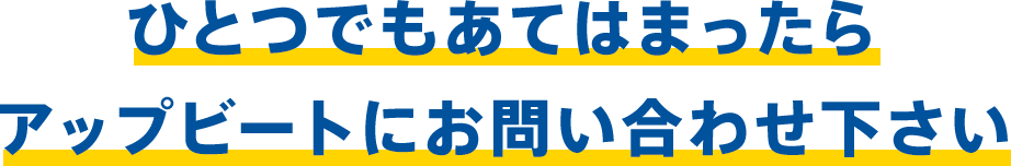 ひとつでもあてはまったらアップビートにお問い合わせ下さい